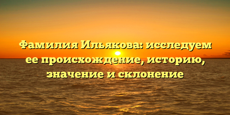 Фамилия Ильякова: исследуем ее происхождение, историю, значение и склонение