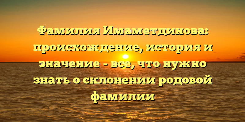 Фамилия Имаметдинова: происхождение, история и значение - все, что нужно знать о склонении родовой фамилии