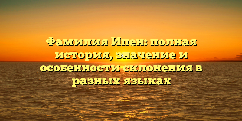 Фамилия Ипен: полная история, значение и особенности склонения в разных языках