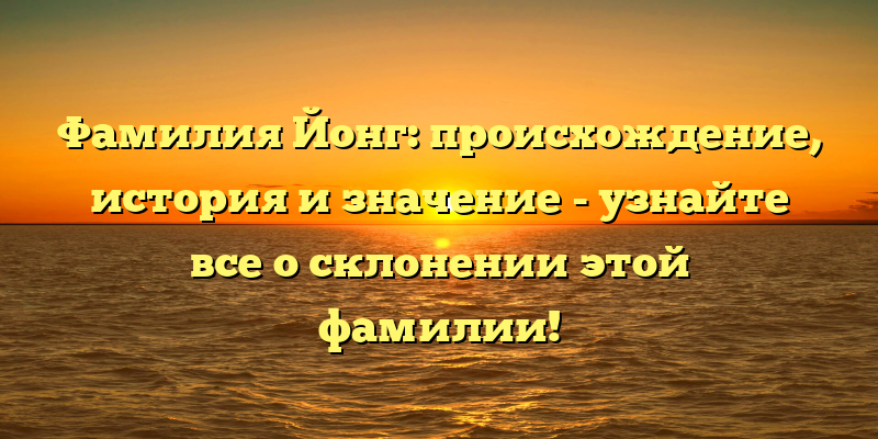 Фамилия Йонг: происхождение, история и значение - узнайте все о склонении этой фамилии!