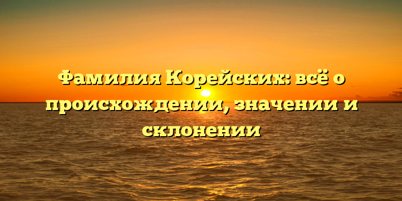 Фамилия Корейских: всё о происхождении, значении и склонении