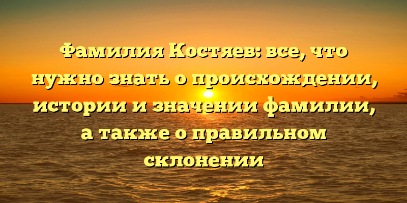 Фамилия Костяев: все, что нужно знать о происхождении, истории и значении фамилии, а также о правильном склонении
