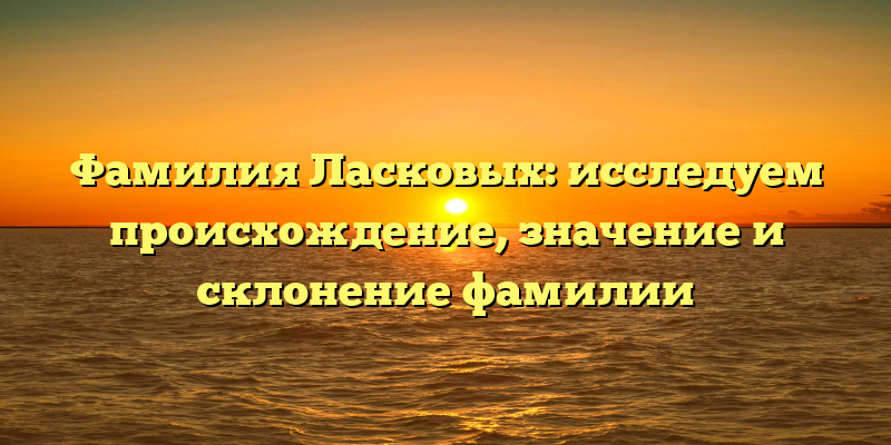 Фамилия Ласковых: исследуем происхождение, значение и склонение фамилии
