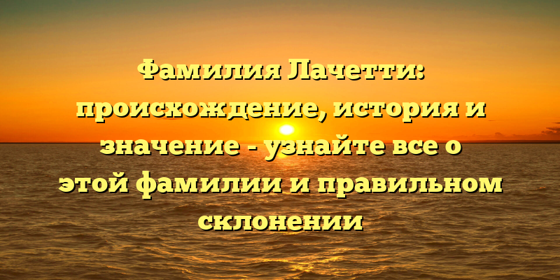 Фамилия Лачетти: происхождение, история и значение - узнайте все о этой фамилии и правильном склонении