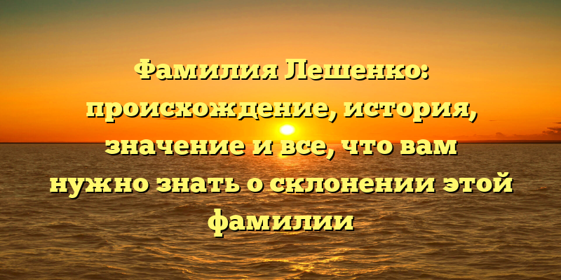 Фамилия Лешенко: происхождение, история, значение и все, что вам нужно знать о склонении этой фамилии