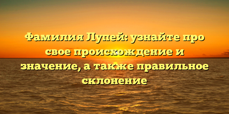 Фамилия Лупей: узнайте про свое происхождение и значение, а также правильное склонение