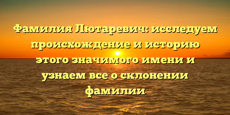 Фамилия Лютаревич: исследуем происхождение и историю этого значимого имени и узнаем все о склонении фамилии