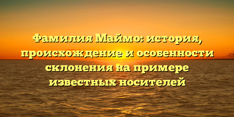 Фамилия Маймо: история, происхождение и особенности склонения на примере известных носителей