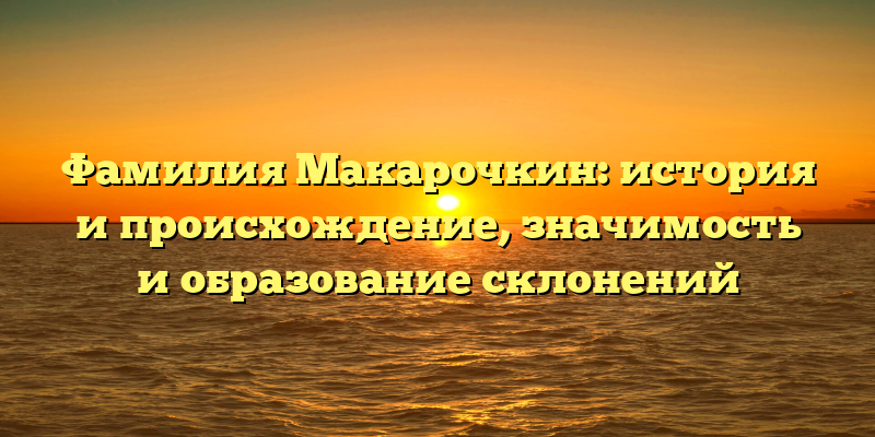Фамилия Макарочкин: история и происхождение, значимость и образование склонений