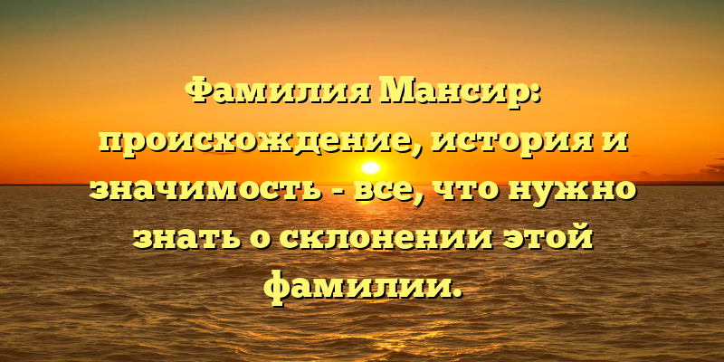 Фамилия Мансир: происхождение, история и значимость - все, что нужно знать о склонении этой фамилии.