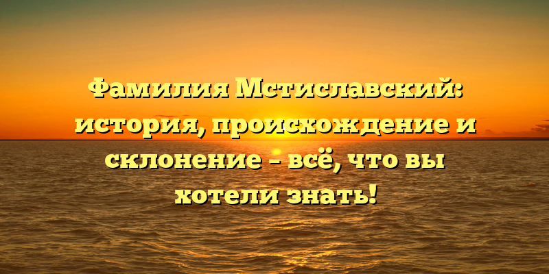 Фамилия Мстиславский: история, происхождение и склонение – всё, что вы хотели знать!