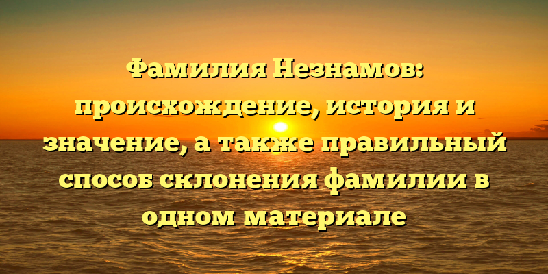Фамилия Незнамов: происхождение, история и значение, а также правильный способ склонения фамилии в одном материале