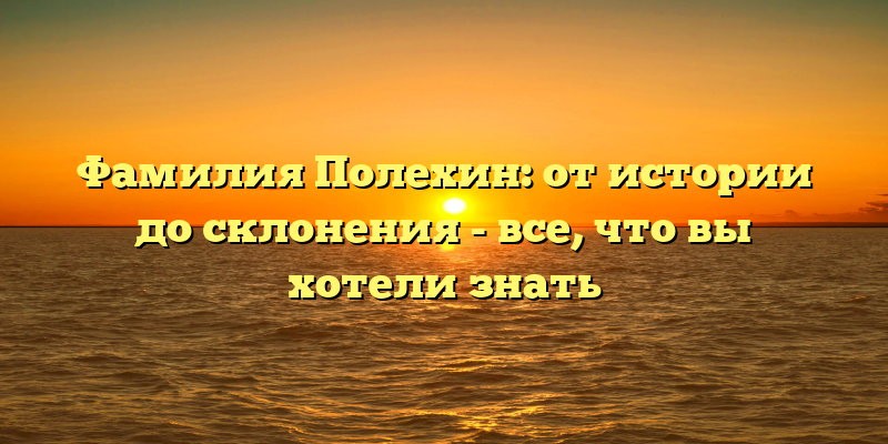 Фамилия Полехин: от истории до склонения - все, что вы хотели знать