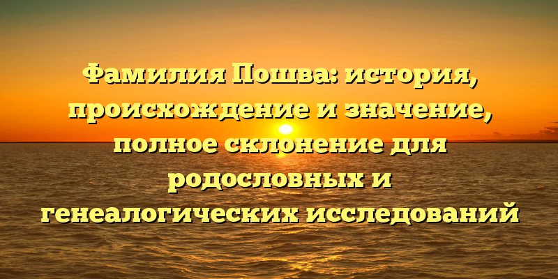 Фамилия Пошва: история, происхождение и значение, полное склонение для родословных и генеалогических исследований