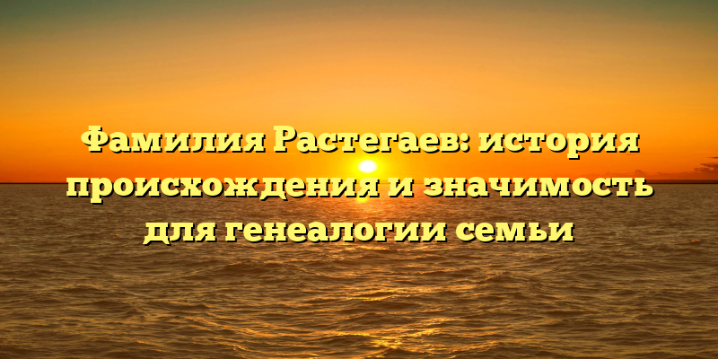 Фамилия Растегаев: история происхождения и значимость для генеалогии семьи