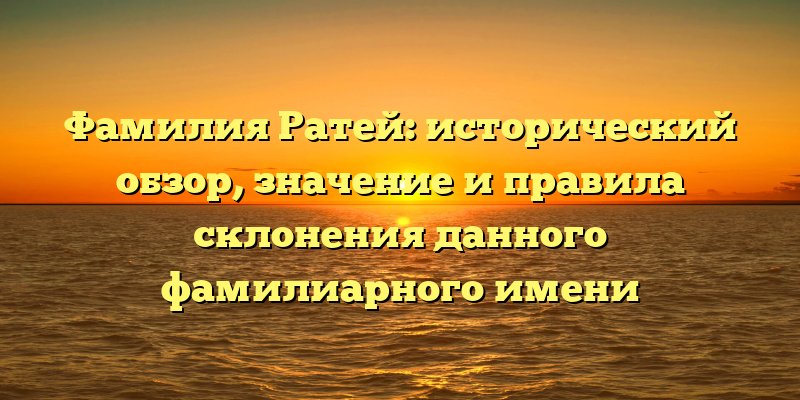Фамилия Ратей: исторический обзор, значение и правила склонения данного фамилиарного имени