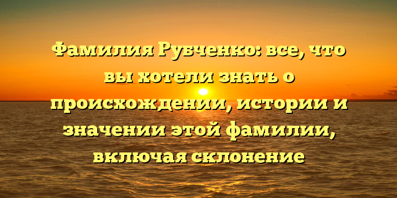 Фамилия Рубченко: все, что вы хотели знать о происхождении, истории и значении этой фамилии, включая склонение