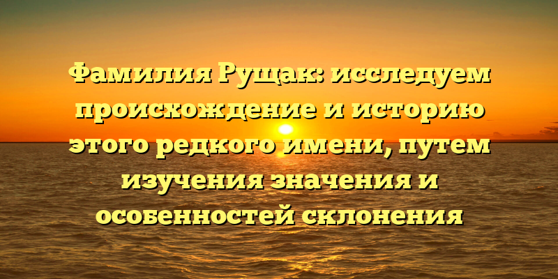 Фамилия Рущак: исследуем происхождение и историю этого редкого имени, путем изучения значения и особенностей склонения