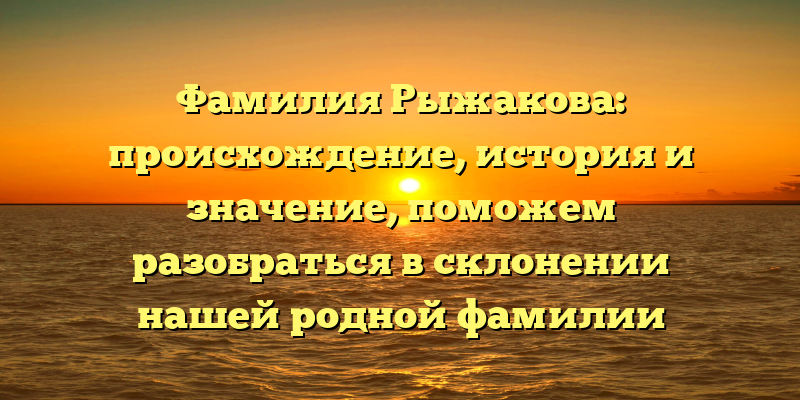Фамилия Рыжакова: происхождение, история и значение, поможем разобраться в склонении нашей родной фамилии