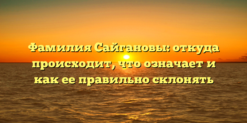 Фамилия Сайгановы: откуда происходит, что означает и как ее правильно склонять