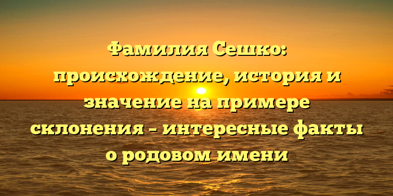 Фамилия Сешко: происхождение, история и значение на примере склонения – интересные факты о родовом имени