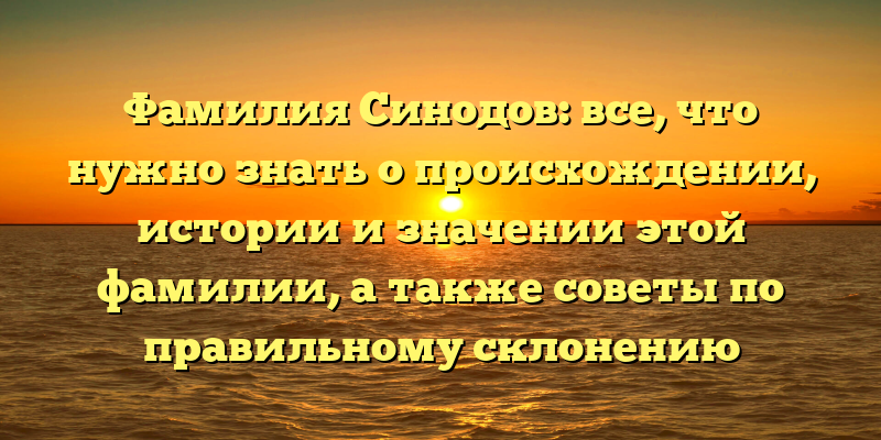 Фамилия Синодов: все, что нужно знать о происхождении, истории и значении этой фамилии, а также советы по правильному склонению