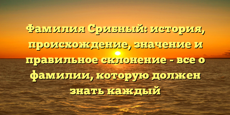 Фамилия Срибный: история, происхождение, значение и правильное склонение - все о фамилии, которую должен знать каждый