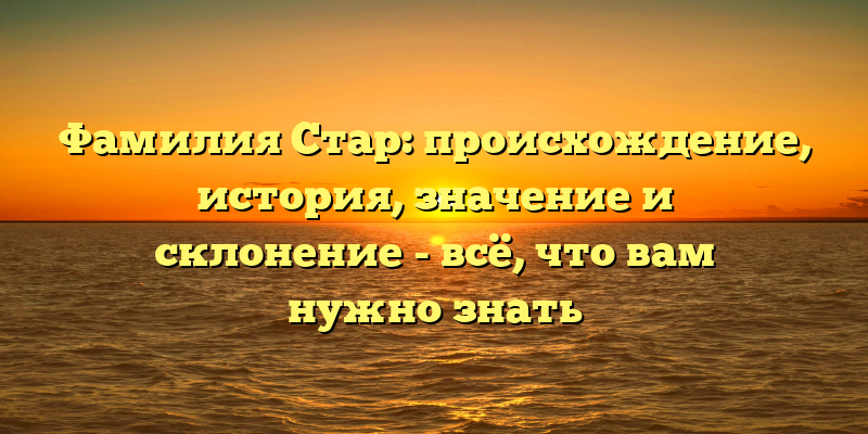 Фамилия Стар: происхождение, история, значение и склонение - всё, что вам нужно знать