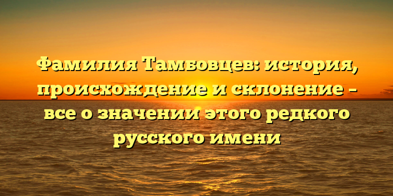 Фамилия Тамбовцев: история, происхождение и склонение – все о значении этого редкого русского имени