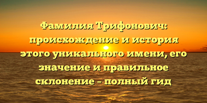 Фамилия Трифонович: происхождение и история этого уникального имени, его значение и правильное склонение – полный гид