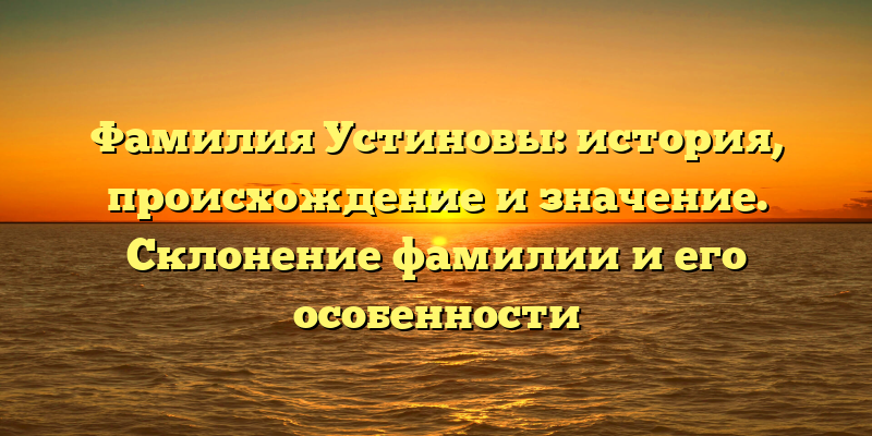 Фамилия Устиновы: история, происхождение и значение. Склонение фамилии и его особенности