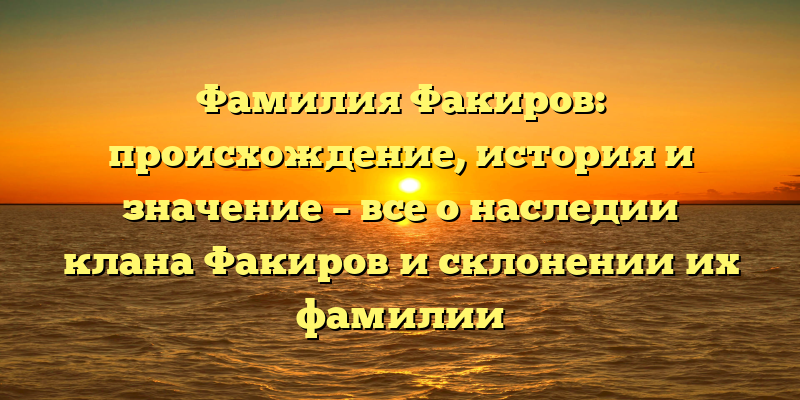 Фамилия Факиров: происхождение, история и значение – все о наследии клана Факиров и склонении их фамилии