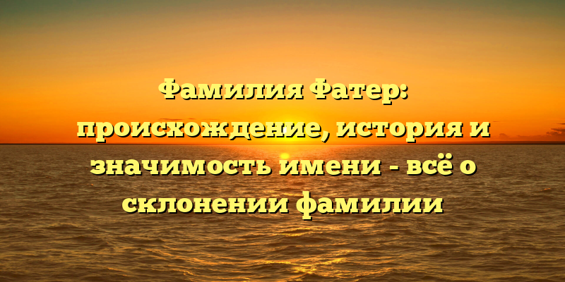Фамилия Фатер: происхождение, история и значимость имени - всё о склонении фамилии