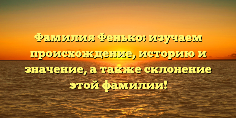 Фамилия Фенько: изучаем происхождение, историю и значение, а также склонение этой фамилии!