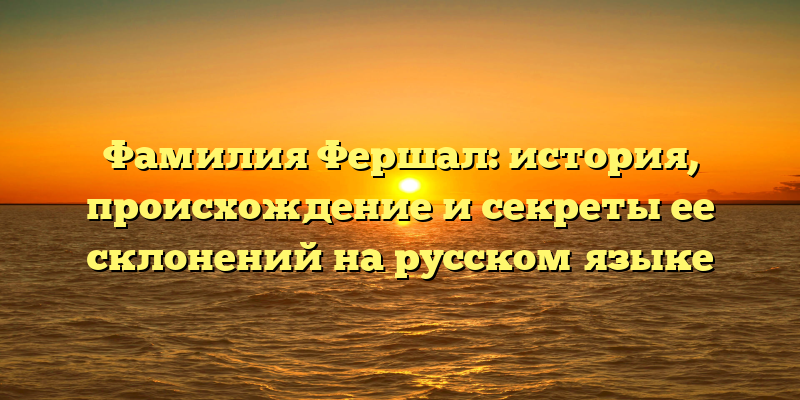Фамилия Фершал: история, происхождение и секреты ее склонений на русском языке
