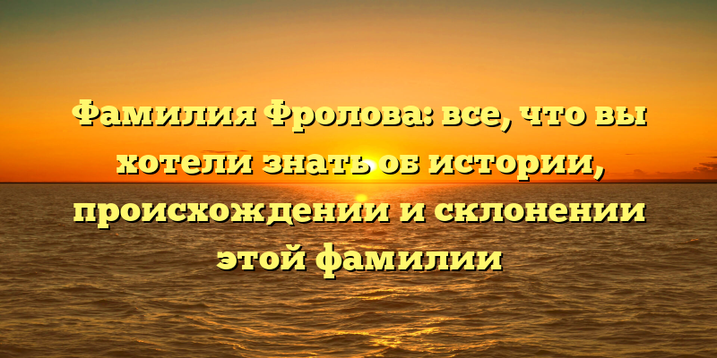 Фамилия Фролова: все, что вы хотели знать об истории, происхождении и склонении этой фамилии