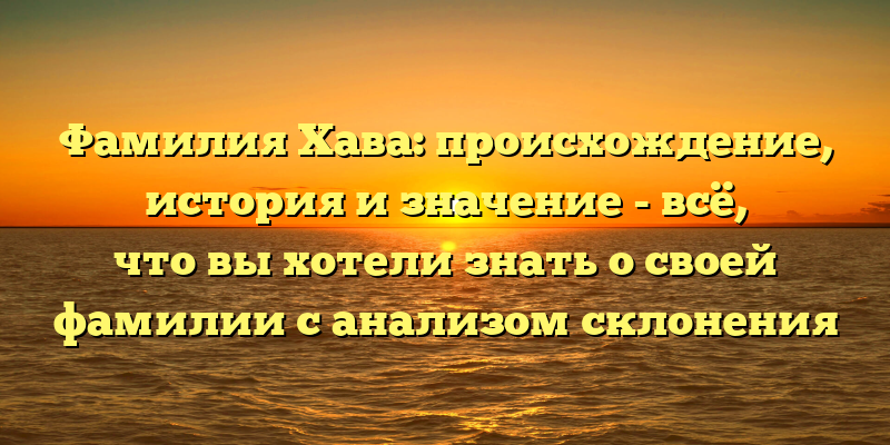 Фамилия Хава: происхождение, история и значение - всё, что вы хотели знать о своей фамилии с анализом склонения