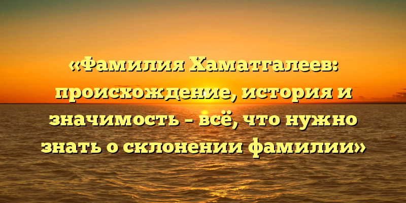 «Фамилия Хаматгалеев: происхождение, история и значимость – всё, что нужно знать о склонении фамилии»