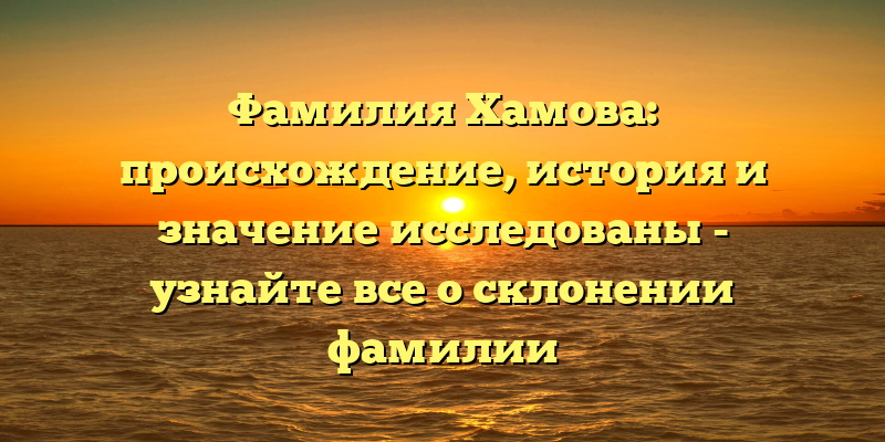 Фамилия Хамова: происхождение, история и значение исследованы - узнайте все о склонении фамилии