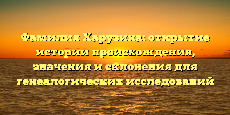 Фамилия Харузина: открытие истории происхождения, значения и склонения для генеалогических исследований