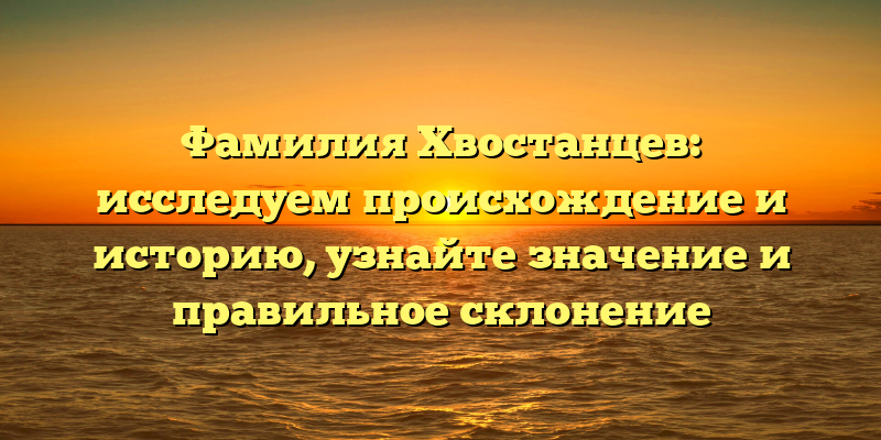 Фамилия Хвостанцев: исследуем происхождение и историю, узнайте значение и правильное склонение