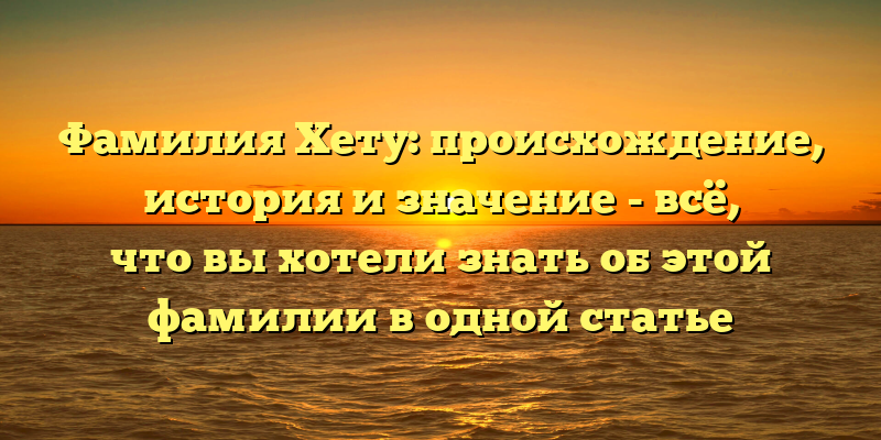 Фамилия Хету: происхождение, история и значение - всё, что вы хотели знать об этой фамилии в одной статье