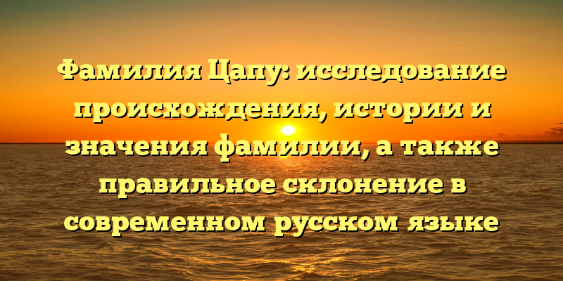 Фамилия Цапу: исследование происхождения, истории и значения фамилии, а также правильное склонение в современном русском языке