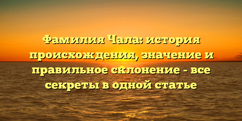 Фамилия Чала: история происхождения, значение и правильное склонение - все секреты в одной статье