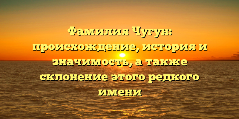 Фамилия Чугун: происхождение, история и значимость, а также склонение этого редкого имени