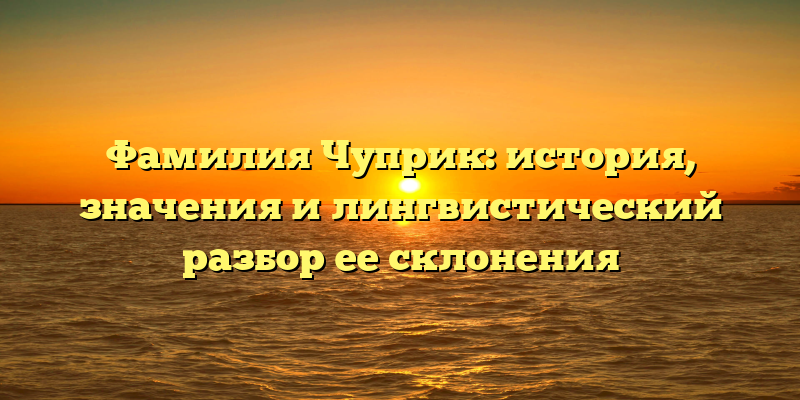 Фамилия Чуприк: история, значения и лингвистический разбор ее склонения