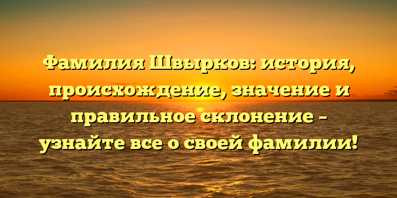 Фамилия Швырков: история, происхождение, значение и правильное склонение – узнайте все о своей фамилии!