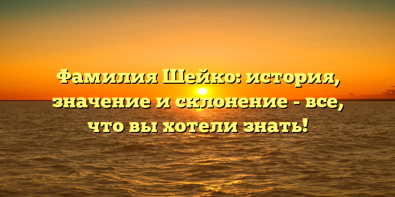 Фамилия Шейко: история, значение и склонение - все, что вы хотели знать!