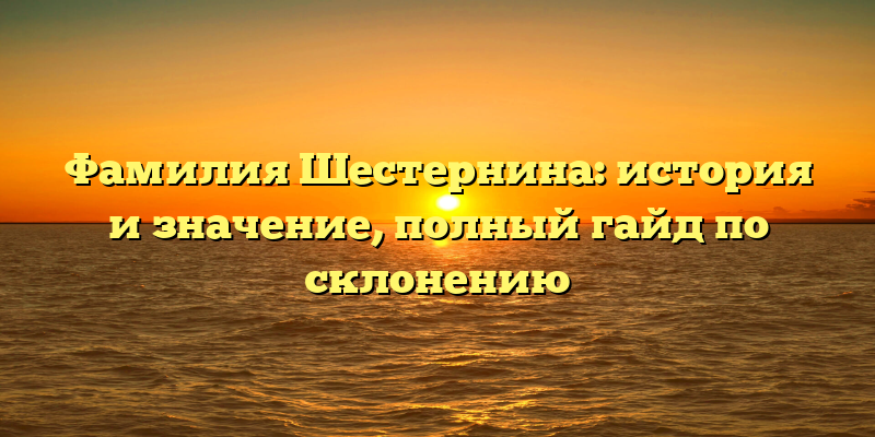 Фамилия Шестернина: история и значение, полный гайд по склонению