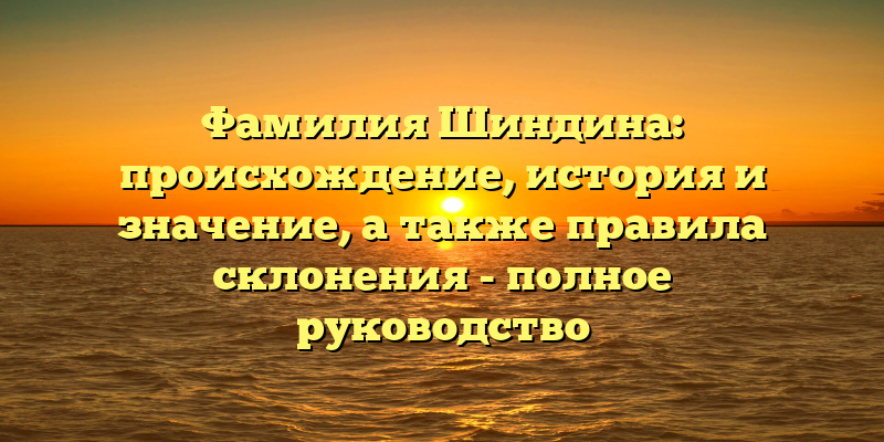 Фамилия Шиндина: происхождение, история и значение, а также правила склонения - полное руководство